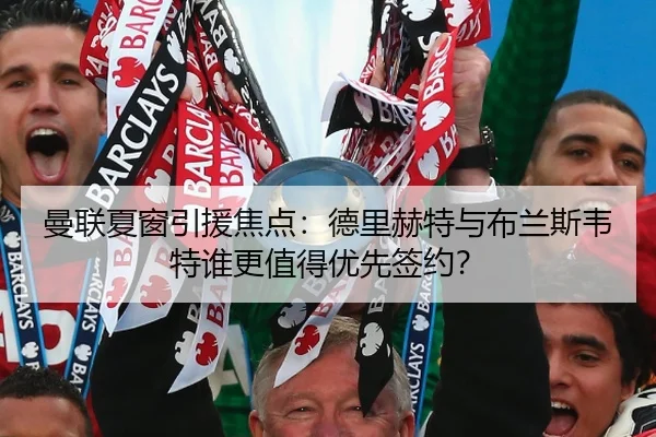 曼联夏窗引援焦点：德里赫特与布兰斯韦特谁更值得优先签约？
